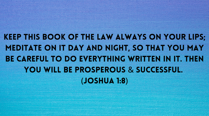 Keep this Book of the Law always on your lips meditate on it day and night so that you may be careful to do everything written in it. Joshua 1 8